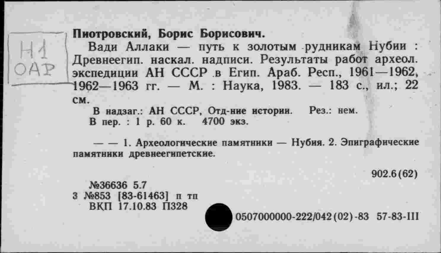 ﻿H 4 1
OAT
Пиотровский, Борис Борисович.
Вади Аллаки — путь к золотым рудникам Нубии : Древнеегип. наскал. надписи. Результаты работ археол. экспедиции АН СССР в Егип. Араб. Респ., 1961 —1962, 1962—1963 гг. — М. : Наука, 1983. — 183 с., ил.; 22
см.
В надзаг.: АН СССР, Отд-ние истории. Рез.: нем.
В пер. : 1 р. 60 к. 4700 экз.
---------1. Археологические памятники — Нубия. 2. Эпиграфические памятники древнеегипетские.
№36636 5.7
3 №853 [83-61463] п тп ВКП 17.10.83 П328
902.6(62)
0507000000-222/042(02)-83 57-83-ІП